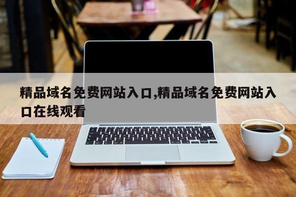 精品域名免费网站入口,精品域名免费网站入口在线观看